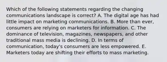 Which of the following statements regarding the changing communications landscape is​ correct? A. The digital age has had little impact on marketing communications. B. <a href='https://www.questionai.com/knowledge/keWHlEPx42-more-than' class='anchor-knowledge'>more than</a>​ ever, consumers are relying on marketers for information. C. The dominance of​ television, magazines,​ newspapers, and other traditional mass media is declining. D. In terms of​ communication, today's consumers are less empowered. E. Marketers today are shifting their efforts to mass marketing.