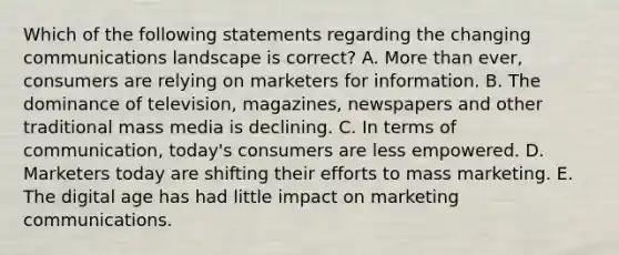 Which of the following statements regarding the changing communications landscape is​ correct? A. <a href='https://www.questionai.com/knowledge/keWHlEPx42-more-than' class='anchor-knowledge'>more than</a>​ ever, consumers are relying on marketers for information. B. The dominance of​ television, magazines, newspapers and other traditional mass media is declining. C. In terms of​ communication, today's consumers are less empowered. D. Marketers today are shifting their efforts to mass marketing. E. The digital age has had little impact on marketing communications.