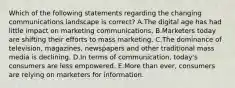 Which of the following statements regarding the changing communications landscape is​ correct? A.The digital age has had little impact on marketing communications. B.Marketers today are shifting their efforts to mass marketing. C.The dominance of​ television, magazines, newspapers and other traditional mass media is declining. D.In terms of​ communication, today's consumers are less empowered. E.More than​ ever, consumers are relying on marketers for information.