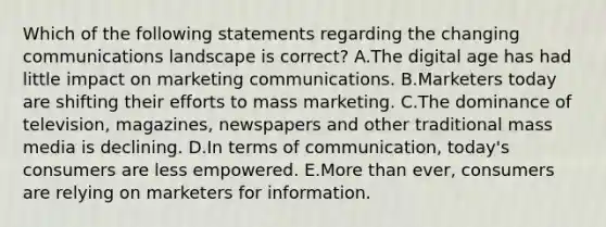 Which of the following statements regarding the changing communications landscape is​ correct? A.The digital age has had little impact on marketing communications. B.Marketers today are shifting their efforts to mass marketing. C.The dominance of​ television, magazines, newspapers and other traditional mass media is declining. D.In terms of​ communication, today's consumers are less empowered. E.More than​ ever, consumers are relying on marketers for information.