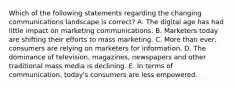 Which of the following statements regarding the changing communications landscape is​ correct? A. The digital age has had little impact on marketing communications. B. Marketers today are shifting their efforts to mass marketing. C. More than​ ever, consumers are relying on marketers for information. D. The dominance of​ television, magazines, newspapers and other traditional mass media is declining. E. In terms of​ communication, today's consumers are less empowered.