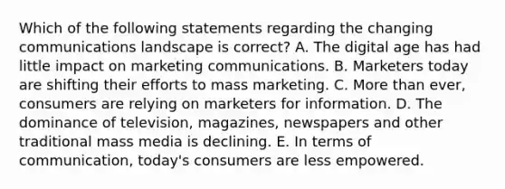 Which of the following statements regarding the changing communications landscape is​ correct? A. The digital age has had little impact on marketing communications. B. Marketers today are shifting their efforts to mass marketing. C. <a href='https://www.questionai.com/knowledge/keWHlEPx42-more-than' class='anchor-knowledge'>more than</a>​ ever, consumers are relying on marketers for information. D. The dominance of​ television, magazines, newspapers and other traditional mass media is declining. E. In terms of​ communication, today's consumers are less empowered.