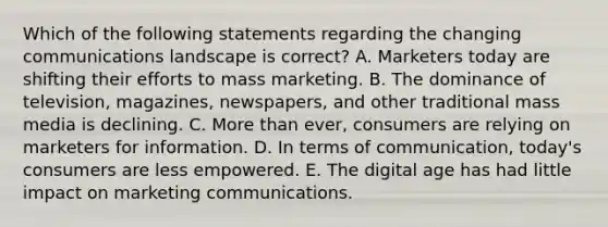 Which of the following statements regarding the changing communications landscape is​ correct? A. Marketers today are shifting their efforts to mass marketing. B. The dominance of​ television, magazines,​ newspapers, and other traditional mass media is declining. C. <a href='https://www.questionai.com/knowledge/keWHlEPx42-more-than' class='anchor-knowledge'>more than</a>​ ever, consumers are relying on marketers for information. D. In terms of​ communication, today's consumers are less empowered. E. The digital age has had little impact on marketing communications.