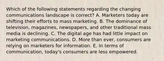 Which of the following statements regarding the changing communications landscape is​ correct? A. Marketers today are shifting their efforts to mass marketing. B. The dominance of​ television, magazines,​ newspapers, and other traditional mass media is declining. C. The digital age has had little impact on marketing communications. D. <a href='https://www.questionai.com/knowledge/keWHlEPx42-more-than' class='anchor-knowledge'>more than</a>​ ever, consumers are relying on marketers for information. E. In terms of​ communication, today's consumers are less empowered.