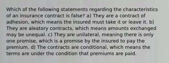 Which of the following statements regarding the characteristics of an insurance contract is false? a) They are a contract of adhesion, which means the insured must take it or leave it. b) They are aleatory contracts, which means amounts exchanged may be unequal. c) They are unilateral, meaning there is only one promise, which is a promise by the insured to pay the premium. d) The contracts are conditional, which means the terms are under the condition that premiums are paid.