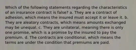 Which of the following statements regarding the characteristics of an insurance contract is false? a. They are a contract of adhesion, which means the insured must accept it or leave it. b. They are aleatory contracts, which means amounts exchanged may be unequal. c. They are unilateral, meaning there is only one promise, which is a promise by the insured to pay the premium. d. The contracts are conditional, which means the terms are under the condition that premiums are paid.