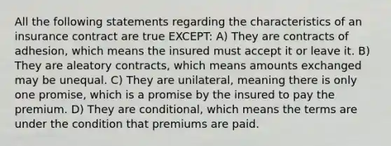 All the following statements regarding the characteristics of an insurance contract are true EXCEPT: A) They are contracts of adhesion, which means the insured must accept it or leave it. B) They are aleatory contracts, which means amounts exchanged may be unequal. C) They are unilateral, meaning there is only one promise, which is a promise by the insured to pay the premium. D) They are conditional, which means the terms are under the condition that premiums are paid.