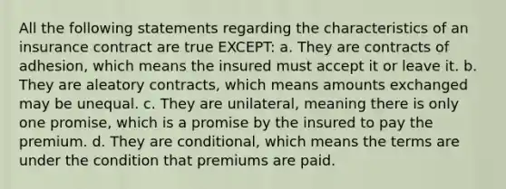 All the following statements regarding the characteristics of an insurance contract are true EXCEPT: a. They are contracts of adhesion, which means the insured must accept it or leave it. b. They are aleatory contracts, which means amounts exchanged may be unequal. c. They are unilateral, meaning there is only one promise, which is a promise by the insured to pay the premium. d. They are conditional, which means the terms are under the condition that premiums are paid.