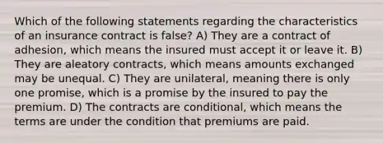 Which of the following statements regarding the characteristics of an insurance contract is false? A) They are a contract of adhesion, which means the insured must accept it or leave it. B) They are aleatory contracts, which means amounts exchanged may be unequal. C) They are unilateral, meaning there is only one promise, which is a promise by the insured to pay the premium. D) The contracts are conditional, which means the terms are under the condition that premiums are paid.