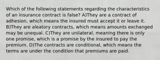 Which of the following statements regarding the characteristics of an insurance contract is false? A)They are a contract of adhesion, which means the insured must accept it or leave it. B)They are aleatory contracts, which means amounts exchanged may be unequal. C)They are unilateral, meaning there is only one promise, which is a promise by the insured to pay the premium. D)The contracts are conditional, which means the terms are under the condition that premiums are paid.