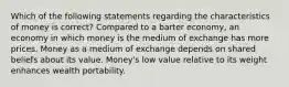 Which of the following statements regarding the characteristics of money is correct? Compared to a barter economy, an economy in which money is the medium of exchange has more prices. Money as a medium of exchange depends on shared beliefs about its value. Money's low value relative to its weight enhances wealth portability.