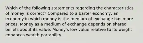 Which of the following statements regarding the characteristics of money is correct? Compared to a barter economy, an economy in which money is the medium of exchange has more prices. Money as a medium of exchange depends on shared beliefs about its value. Money's low value relative to its weight enhances wealth portability.