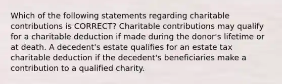 Which of the following statements regarding charitable contributions is CORRECT? Charitable contributions may qualify for a charitable deduction if made during the donor's lifetime or at death. A decedent's estate qualifies for an estate tax charitable deduction if the decedent's beneficiaries make a contribution to a qualified charity.