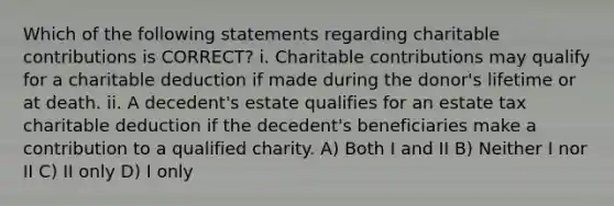 Which of the following statements regarding charitable contributions is CORRECT? i. Charitable contributions may qualify for a charitable deduction if made during the donor's lifetime or at death. ii. A decedent's estate qualifies for an estate tax charitable deduction if the decedent's beneficiaries make a contribution to a qualified charity. A) Both I and II B) Neither I nor II C) II only D) I only