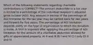 Which of the following statements regarding charitable contributions is CORRECT? The amount deductible in a tax year is limited to a percentage of the individual taxpayer's adjusted gross income (AGI). Any amount in excess of the percentage of AGI limitation for the tax year may be carried back for two years and forward for five years. The percentage of AGI limitation depends solely on the type of organization to which the donation is made. A limit is imposed after applying the percentage of AGI limitation for the amount of a charitable deduction allowed for gifts of appreciated property. A) II and III B) I and IV C) I only D) II and IV