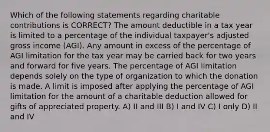 Which of the following statements regarding charitable contributions is CORRECT? The amount deductible in a tax year is limited to a percentage of the individual taxpayer's adjusted gross income (AGI). Any amount in excess of the percentage of AGI limitation for the tax year may be carried back for two years and forward for five years. The percentage of AGI limitation depends solely on the type of organization to which the donation is made. A limit is imposed after applying the percentage of AGI limitation for the amount of a charitable deduction allowed for gifts of appreciated property. A) II and III B) I and IV C) I only D) II and IV