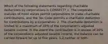 Which of the following statements regarding charitable deductions by corporations is CORRECT? 1. The corporate statutes of most states permit corporations to make charitable contributions, and the Tax Code permits a charitable deduction for contributions by a corporation. 2. The charitable deduction is limited to a maximum of 20% of the corporation's adjusted taxable income. In the event the contribution is in excess of 20% of the corporation's adjusted taxable income, the balance can be carried forward for up to five years. 1,2,neither or both