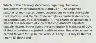 Which of the following statements regarding charitable deductions by corporations is CORRECT? I. The corporate statutes of most states permit corporations to make charitable contributions, and the Tax Code permits a charitable deduction for contributions by a corporation. II. The charitable deduction is limited to a maximum of 20% of the corporation's adjusted taxable income. In the event the contribution is in excess of 20% of the corporation's adjusted taxable income, the balance can be carried forward for up to five years. A) I only B) II only C) Neither I nor II D) Both I and II