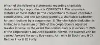 Which of the following statements regarding charitable deductions by corporations is CORRECT? I. The corporate statutes of most states permit corporations to make charitable contributions, and the Tax Code permits a charitable deduction for contributions by a corporation. II. The charitable deduction is limited to a maximum of 20% of the corporation's adjusted taxable income. In the event the contribution is in excess of 20% of the corporation's adjusted taxable income, the balance can be carried forward for up to five years. A) II only B) Both I and II C) Neither I nor II D) I only