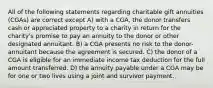 All of the following statements regarding charitable gift annuities (CGAs) are correct except A) with a CGA, the donor transfers cash or appreciated property to a charity in return for the charity's promise to pay an annuity to the donor or other designated annuitant. B) a CGA presents no risk to the donor-annuitant because the agreement is secured. C) the donor of a CGA is eligible for an immediate income tax deduction for the full amount transferred. D) the annuity payable under a CGA may be for one or two lives using a joint and survivor payment.