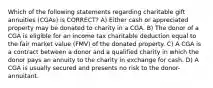 Which of the following statements regarding charitable gift annuities (CGAs) is CORRECT? A) Either cash or appreciated property may be donated to charity in a CGA. B) The donor of a CGA is eligible for an income tax charitable deduction equal to the fair market value (FMV) of the donated property. C) A CGA is a contract between a donor and a qualified charity in which the donor pays an annuity to the charity in exchange for cash. D) A CGA is usually secured and presents no risk to the donor-annuitant.