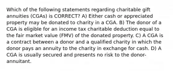 Which of the following statements regarding charitable gift annuities (CGAs) is CORRECT? A) Either cash or appreciated property may be donated to charity in a CGA. B) The donor of a CGA is eligible for an income tax charitable deduction equal to the fair market value (FMV) of the donated property. C) A CGA is a contract between a donor and a qualified charity in which the donor pays an annuity to the charity in exchange for cash. D) A CGA is usually secured and presents no risk to the donor-annuitant.