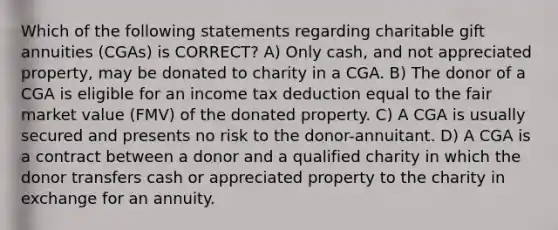 Which of the following statements regarding charitable gift annuities (CGAs) is CORRECT? A) Only cash, and not appreciated property, may be donated to charity in a CGA. B) The donor of a CGA is eligible for an income tax deduction equal to the fair market value (FMV) of the donated property. C) A CGA is usually secured and presents no risk to the donor-annuitant. D) A CGA is a contract between a donor and a qualified charity in which the donor transfers cash or appreciated property to the charity in exchange for an annuity.