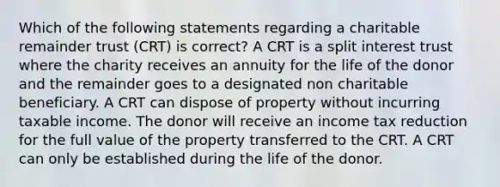 Which of the following statements regarding a charitable remainder trust (CRT) is correct? A CRT is a split interest trust where the charity receives an annuity for the life of the donor and the remainder goes to a designated non charitable beneficiary. A CRT can dispose of property without incurring taxable income. The donor will receive an income tax reduction for the full value of the property transferred to the CRT. A CRT can only be established during the life of the donor.