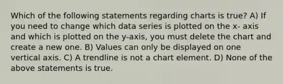 Which of the following statements regarding charts is true? A) If you need to change which data series is plotted on the x- axis and which is plotted on the y-axis, you must delete the chart and create a new one. B) Values can only be displayed on one vertical axis. C) A trendline is not a chart element. D) None of the above statements is true.