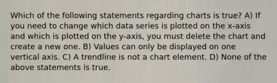 Which of the following statements regarding charts is true? A) If you need to change which data series is plotted on the x-axis and which is plotted on the y-axis, you must delete the chart and create a new one. B) Values can only be displayed on one vertical axis. C) A trendline is not a chart element. D) None of the above statements is true.