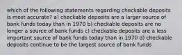 which of the following statements regarding checkable deposits is most accurate? a) checkable deposits are a larger source of bank funds today than in 1970 b) checkable deposits are no longer a source of bank funds c) checkable deposits are a less important source of bank funds today than in 1970 d) checkable deposits continue to be the largest source of bank funds