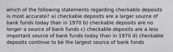 which of the following statements regarding checkable deposits is most accurate? a) checkable deposits are a larger source of bank funds today than in 1970 b) checkable deposits are no longer a source of bank funds c) checkable deposits are a less important source of bank funds today than in 1970 d) checkable deposits continue to be the largest source of bank funds