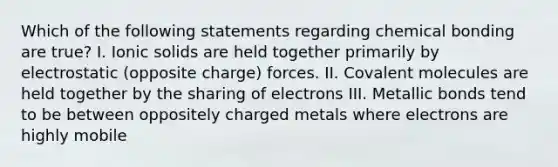 Which of the following statements regarding chemical bonding are true? I. Ionic solids are held together primarily by electrostatic (opposite charge) forces. II. Covalent molecules are held together by the sharing of electrons III. Metallic bonds tend to be between oppositely charged metals where electrons are highly mobile