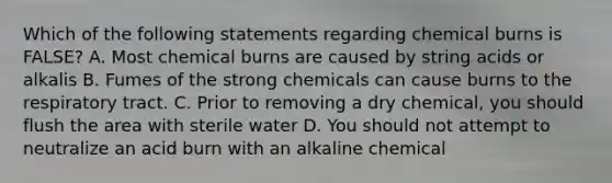 Which of the following statements regarding chemical burns is FALSE? A. Most chemical burns are caused by string acids or alkalis B. Fumes of the strong chemicals can cause burns to the respiratory tract. C. Prior to removing a dry chemical, you should flush the area with sterile water D. You should not attempt to neutralize an acid burn with an alkaline chemical