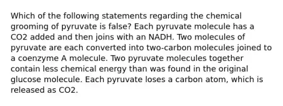 Which of the following statements regarding the chemical grooming of pyruvate is false? Each pyruvate molecule has a CO2 added and then joins with an NADH. Two molecules of pyruvate are each converted into two-carbon molecules joined to a coenzyme A molecule. Two pyruvate molecules together contain less chemical energy than was found in the original glucose molecule. Each pyruvate loses a carbon atom, which is released as CO2.