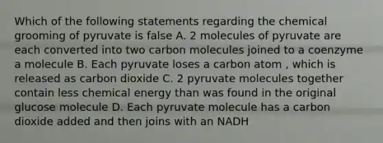 Which of the following statements regarding the chemical grooming of pyruvate is false A. 2 molecules of pyruvate are each converted into two carbon molecules joined to a coenzyme a molecule B. Each pyruvate loses a carbon atom , which is released as carbon dioxide C. 2 pyruvate molecules together contain less chemical energy than was found in the original glucose molecule D. Each pyruvate molecule has a carbon dioxide added and then joins with an NADH