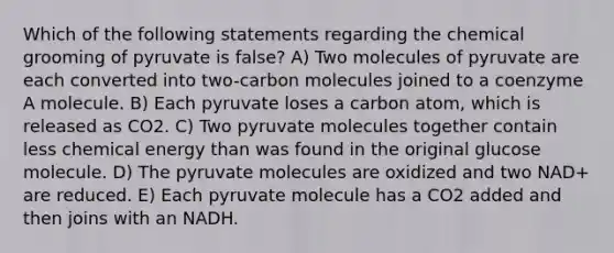 Which of the following statements regarding the chemical grooming of pyruvate is false? A) Two molecules of pyruvate are each converted into two-carbon molecules joined to a coenzyme A molecule. B) Each pyruvate loses a carbon atom, which is released as CO2. C) Two pyruvate molecules together contain less chemical energy than was found in the original glucose molecule. D) The pyruvate molecules are oxidized and two NAD+ are reduced. E) Each pyruvate molecule has a CO2 added and then joins with an NADH.