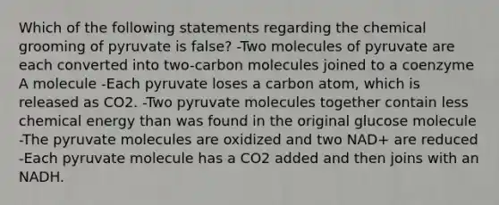 Which of the following statements regarding the chemical grooming of pyruvate is false? -Two molecules of pyruvate are each converted into two-carbon molecules joined to a coenzyme A molecule -Each pyruvate loses a carbon atom, which is released as CO2. -Two pyruvate molecules together contain less chemical energy than was found in the original glucose molecule -The pyruvate molecules are oxidized and two NAD+ are reduced -Each pyruvate molecule has a CO2 added and then joins with an NADH.