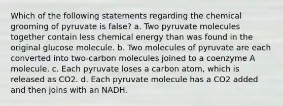 Which of the following statements regarding the chemical grooming of pyruvate is false? a. Two pyruvate molecules together contain less chemical energy than was found in the original glucose molecule. b. Two molecules of pyruvate are each converted into two-carbon molecules joined to a coenzyme A molecule. c. Each pyruvate loses a carbon atom, which is released as CO2. d. Each pyruvate molecule has a CO2 added and then joins with an NADH.