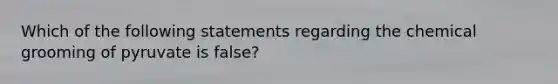 Which of the following statements regarding the chemical grooming of pyruvate is false?