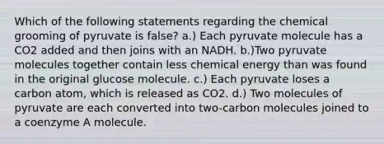 Which of the following statements regarding the chemical grooming of pyruvate is false? a.) Each pyruvate molecule has a CO2 added and then joins with an NADH. b.)Two pyruvate molecules together contain less chemical energy than was found in the original glucose molecule. c.) Each pyruvate loses a carbon atom, which is released as CO2. d.) Two molecules of pyruvate are each converted into two-carbon molecules joined to a coenzyme A molecule.