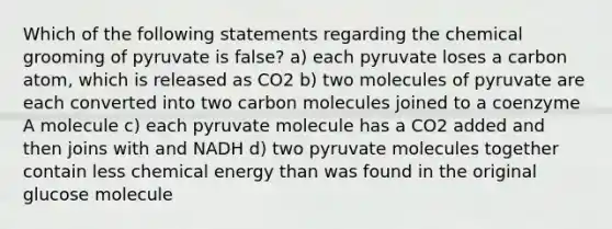 Which of the following statements regarding the chemical grooming of pyruvate is false? a) each pyruvate loses a carbon atom, which is released as CO2 b) two molecules of pyruvate are each converted into two carbon molecules joined to a coenzyme A molecule c) each pyruvate molecule has a CO2 added and then joins with and NADH d) two pyruvate molecules together contain less chemical energy than was found in the original glucose molecule