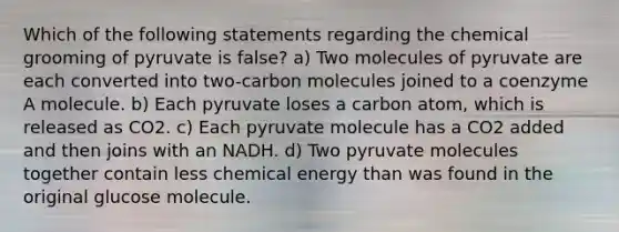 Which of the following statements regarding the chemical grooming of pyruvate is false? a) Two molecules of pyruvate are each converted into two-carbon molecules joined to a coenzyme A molecule. b) Each pyruvate loses a carbon atom, which is released as CO2. c) Each pyruvate molecule has a CO2 added and then joins with an NADH. d) Two pyruvate molecules together contain less chemical energy than was found in the original glucose molecule.