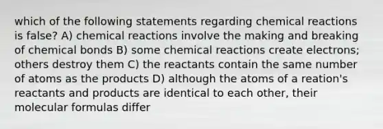 which of the following statements regarding <a href='https://www.questionai.com/knowledge/kc6NTom4Ep-chemical-reactions' class='anchor-knowledge'>chemical reactions</a> is false? A) chemical reactions involve the making and breaking of chemical bonds B) some chemical reactions create electrons; others destroy them C) the reactants contain the same number of atoms as the products D) although the atoms of a reation's reactants and products are identical to each other, their molecular formulas differ