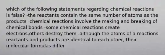 which of the following statements regarding <a href='https://www.questionai.com/knowledge/kc6NTom4Ep-chemical-reactions' class='anchor-knowledge'>chemical reactions</a> is false? -the reactants contain the same number of atoms as the products -chemical reactions involve the making and breaking of chemical bonds -some chemical reactions create electrons;others destroy them -although the atoms of a reactions reactants and products are identical to each other, their molecular formulas differ