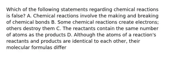 Which of the following statements regarding chemical reactions is false? A. Chemical reactions involve the making and breaking of chemical bonds B. Some chemical reactions create electrons; others destroy them C. The reactants contain the same number of atoms as the products D. Although the atoms of a reaction's reactants and products are identical to each other, their molecular formulas differ