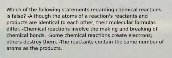 Which of the following statements regarding chemical reactions is false? -Although the atoms of a reaction's reactants and products are identical to each other, their molecular formulas differ. -Chemical reactions involve the making and breaking of chemical bonds. -Some chemical reactions create electrons; others destroy them. -The reactants contain the same number of atoms as the products.