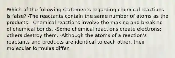 Which of the following statements regarding chemical reactions is false? -The reactants contain the same number of atoms as the products. -Chemical reactions involve the making and breaking of chemical bonds. -Some chemical reactions create electrons; others destroy them. -Although the atoms of a reaction's reactants and products are identical to each other, their molecular formulas differ.