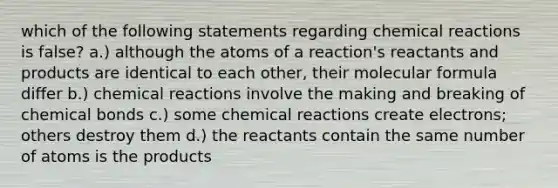 which of the following statements regarding chemical reactions is false? a.) although the atoms of a reaction's reactants and products are identical to each other, their molecular formula differ b.) chemical reactions involve the making and breaking of chemical bonds c.) some chemical reactions create electrons; others destroy them d.) the reactants contain the same number of atoms is the products