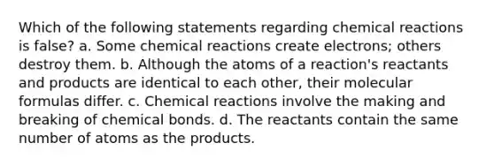 Which of the following statements regarding chemical reactions is false? a. Some chemical reactions create electrons; others destroy them. b. Although the atoms of a reaction's reactants and products are identical to each other, their molecular formulas differ. c. Chemical reactions involve the making and breaking of chemical bonds. d. The reactants contain the same number of atoms as the products.